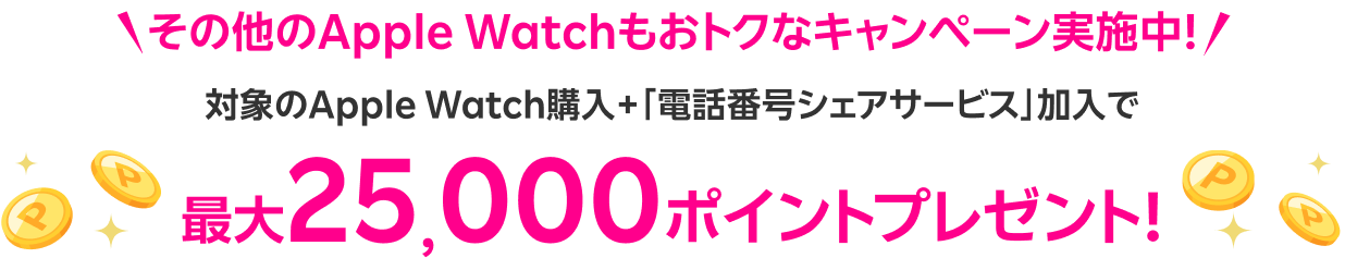 その他のApple Watchもおトクなキャンペーン実施中！ 対象のApple Watch購入＋「電話番号シェアサービス」加入で 最大25,000ポイントプレゼント！