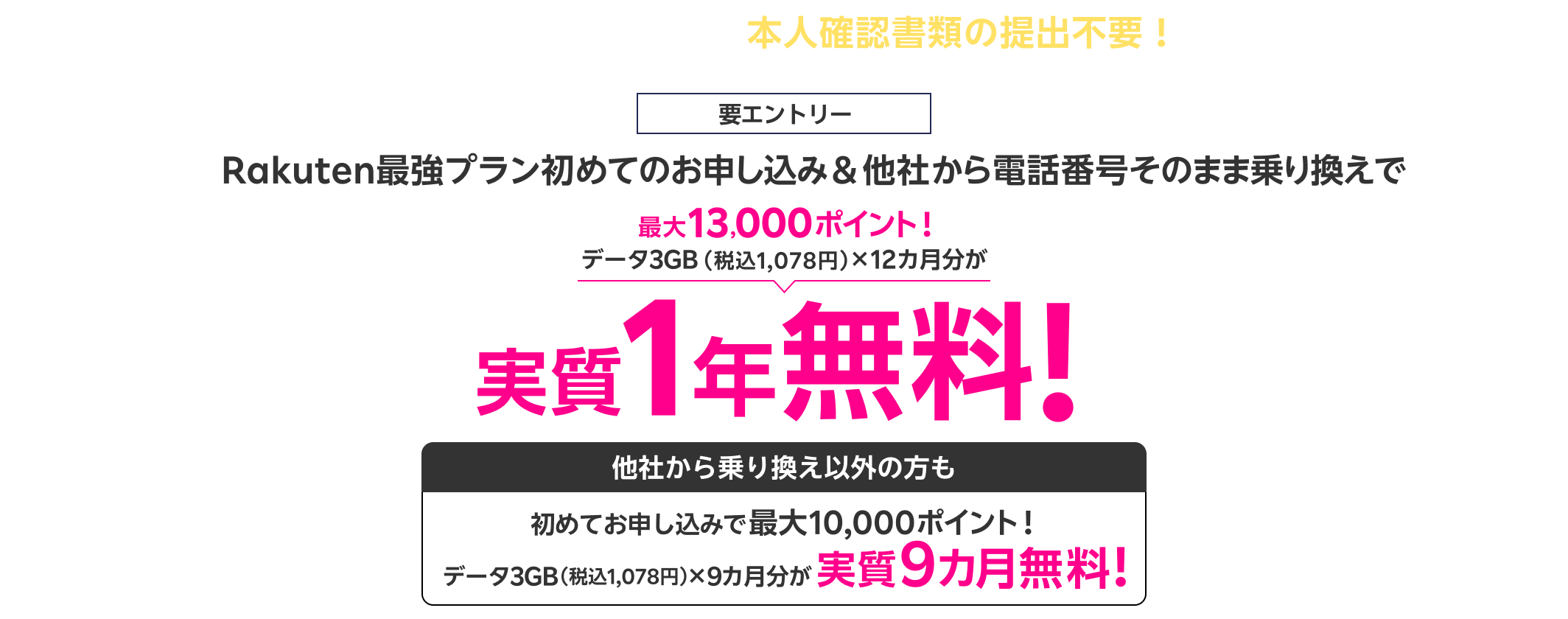 楽天銀行をご利用中の方は本人確認書類の提出不要! 要エントリー Rakuten最強プラン初めてのお申し込み&他社から電話番号そのまま乗り換えで 最大13,000ポイント! データ3GB(税込1,078円)×12カ月分が 実質1年無料! 他社から乗り換え以外の方も 初めてお申し込みでデータ3GB(税込1,078円)×9カ月分が最大10,000ポイント進呈で実質9カ月無料!