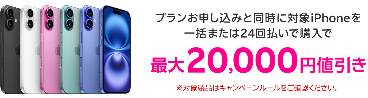 プランお申し込みと同時に対象iPhoneを一括または24回払いで購入で 最大20,000円値引き ※対象製品はキャンペーンルールをご確認ください。
