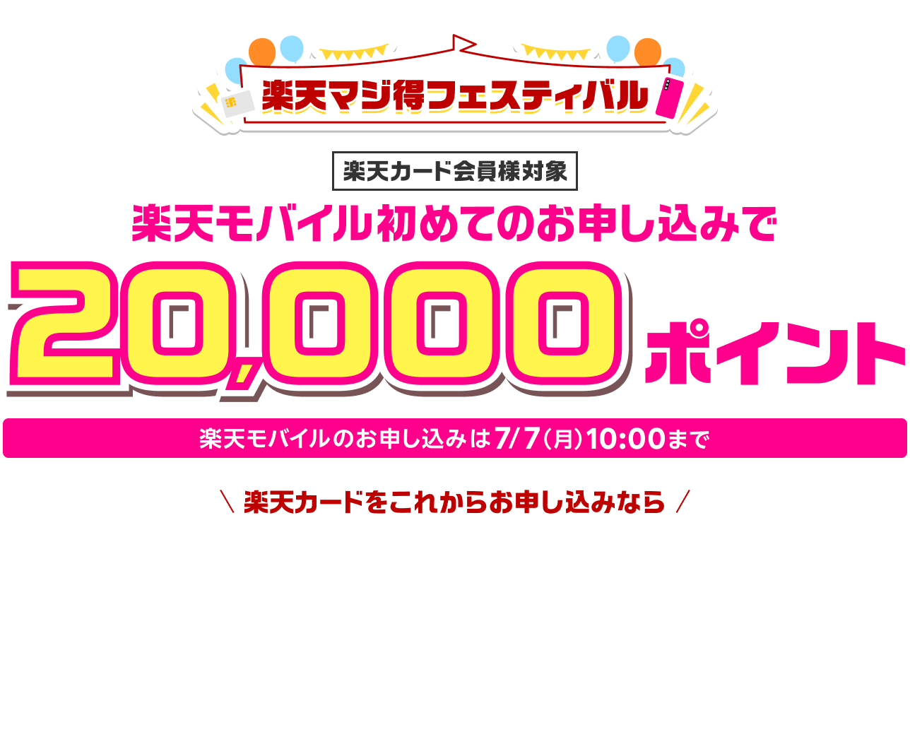 楽天マジ得フェスティバル 楽天カード会員様対象 楽天モバイル初めてのお申し込みで 20,000ポイント お申し込みは7/7（月）10:00まで 楽天カードをこれからお申し込みなら 同時開催 楽天カード新規入会＆3回利用で 5,000ポイント