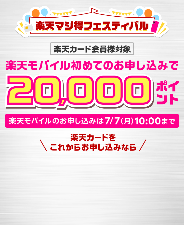 楽天マジ得フェスティバル 楽天カード会員様対象 楽天モバイル初めてのお申し込みで 20,000ポイント お申し込みは7/7（月）10:00まで 楽天カードをこれからお申し込みなら 同時開催 楽天カード新規入会＆3回利用で 5,000ポイント
