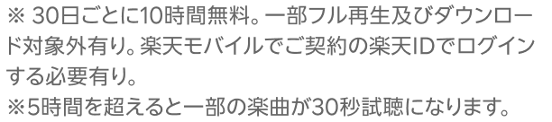 ※ 30日ごとに10時間無料。一部フル再生及びダウンロード対象外有り。楽天モバイルでご契約の楽天IDでログインする必要有り。※5時間を超えると一部の楽曲が30秒試聴になります。