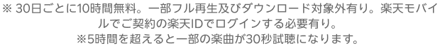 ※ 30日ごとに10時間無料。一部フル再生及びダウンロード対象外有り。楽天モバイルでご契約の楽天IDでログインする必要有り。※5時間を超えると一部の楽曲が30秒試聴になります。