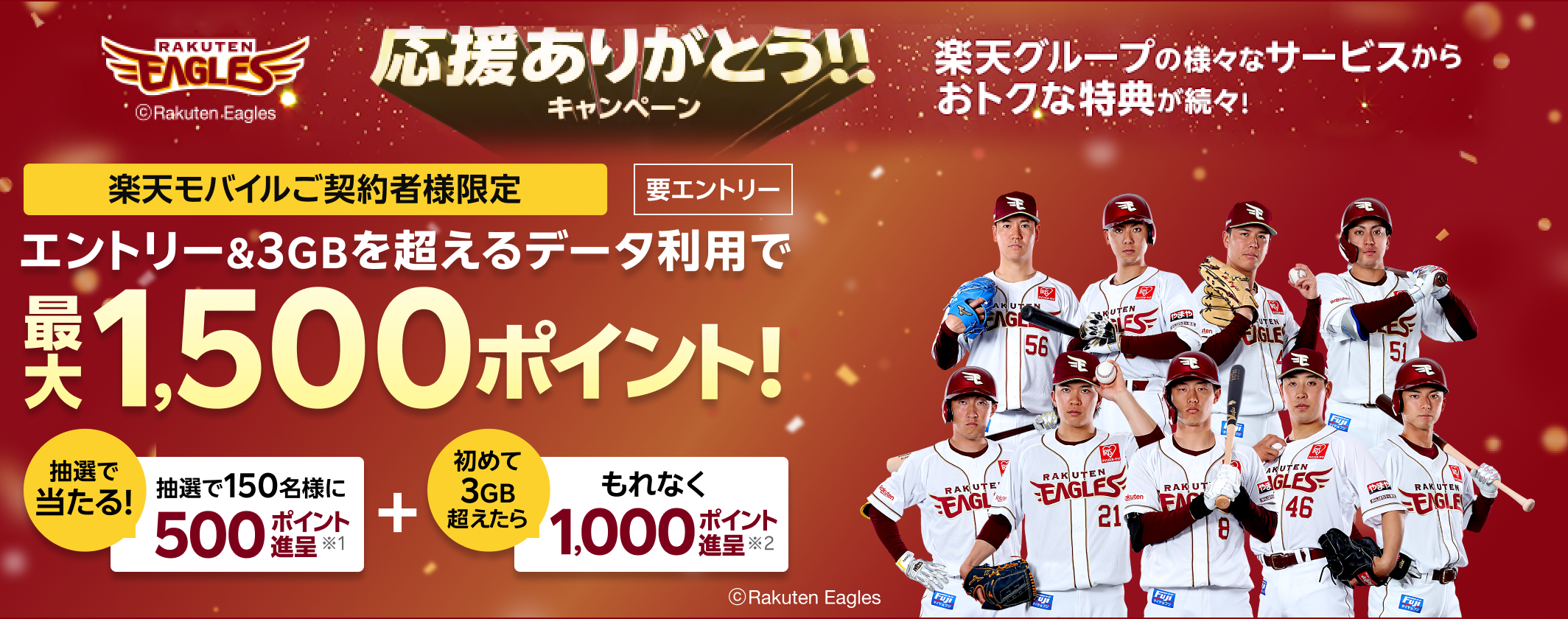 楽天イーグルス 応援ありがとう！！キャンペーン 楽天モバイルご契約者様限定 要エントリー エントリー＆3GBを超えるデータ利用で 最大1,500ポイント！抽選で当たる!抽選で150名様に500ポイント進呈※1 ＋ 初めて3GB超えたらもれなく1,000ポイント進呈※2 ©Rakuten Eagles