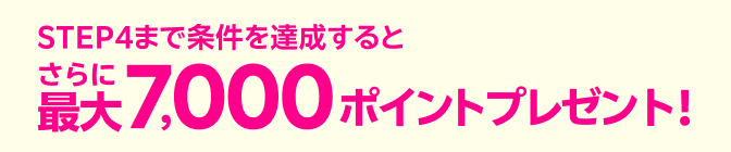 STEP4まで条件を達成するとさらに最大7,000ポイントプレゼント!