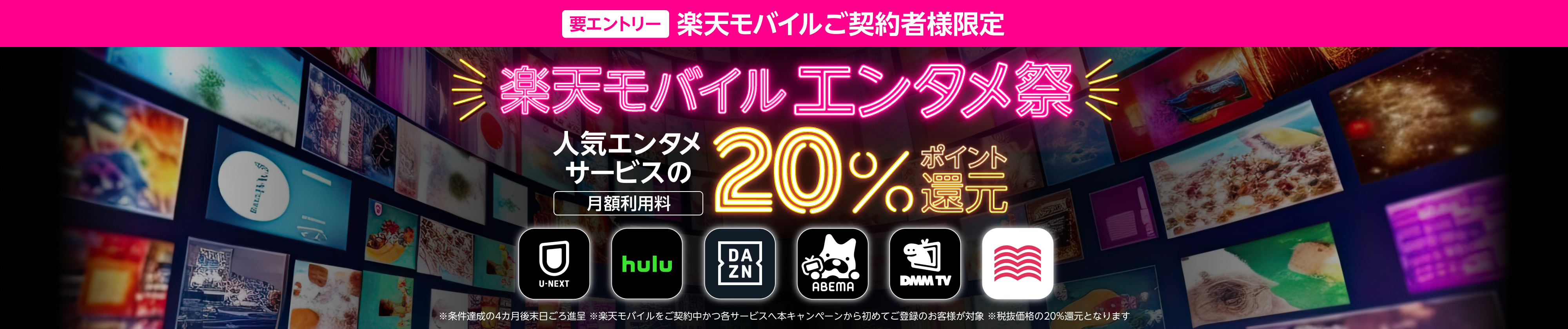 要エントリー 楽天モバイルご契約者様限定 楽天モバイルエンタメ祭 人気エンタメサービスの月額利用料20%ポイント還元 U-NEXT、Hulu、DAZN、ABEMAプレミアム、DMMプレミアム、audiobook.jp ※条件達成の4カ月後末日ごろ進呈。各サービスへ本キャンペーンでの初めてのご登録のお客様が対象