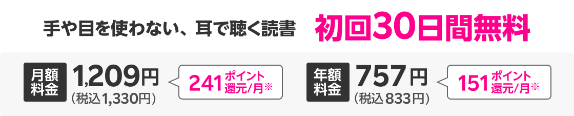 手や目を使わない、耳で聴く読書 初回30日間無料 月額料金1,209円(税込1,330円) 241ポイント還元/月※ 月額料金757円(税込832円) 151ポイント還元/月※