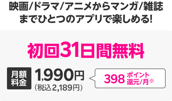 映画/ドラマ/アニメからマンガ/雑誌までひとつのアプリで楽しめる! 初回31日間無料 月額料金1,990円(税込2,189円) 398ポイント還元/月※