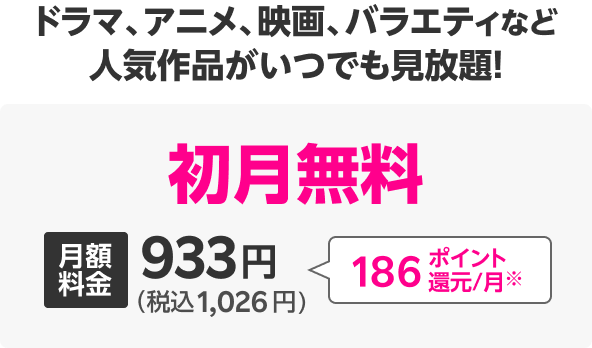 ドラマ、アニメ、映画、バラエティなど人気作品がいつでも見放題! 初月無料 月額料金933円(税込1,026円) 186ポイント還元/月※