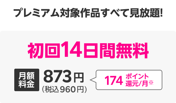 プレミアム対象作品すべて見放題! 初回14日間無料 月額料金873円(税込960円) 174ポイント還元/月※