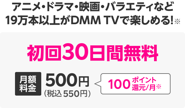 アニメ・ドラマ・映画・バラエティなど 19万本以上がDMM TVで楽しめる!※ 初回30日間無料 月額料金500円(税込550円)100ポイント還元/月※