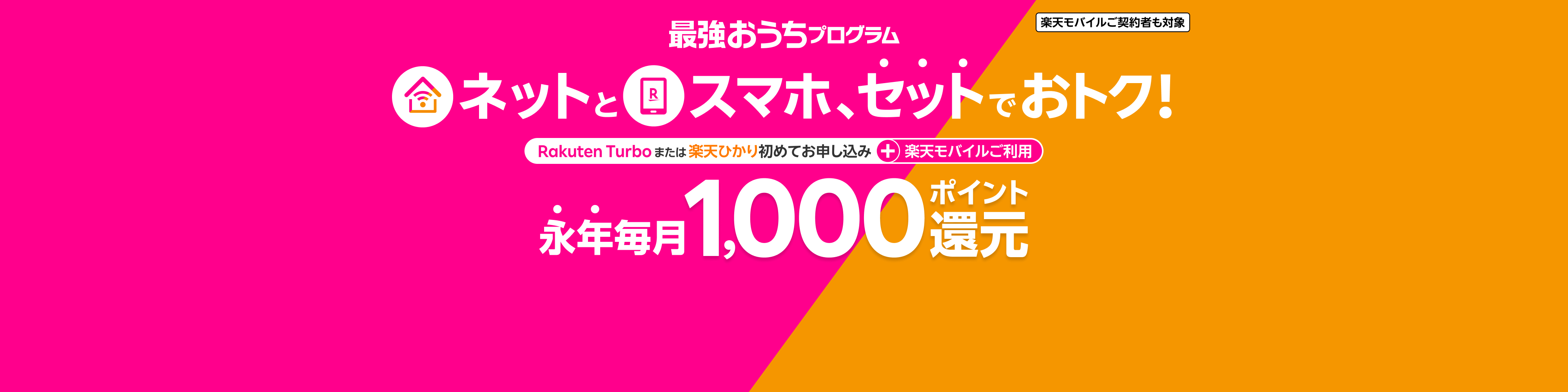 楽天モバイルご契約者も対象 最強おうちプログラム ネットとスマホ、セットでおトク! Rakuten Turboまたは楽天ひかり初めてお申し込み+楽天モバイルご利用 永年毎月1,000ポイント還元