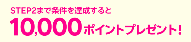 STEP2 まで条件を達成すると10,000ポイントプレゼント！