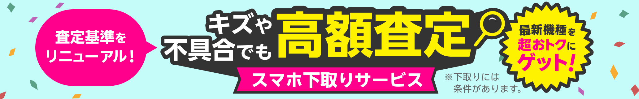 スマホ下取りサービス 査定基準をリニューアル!キズや不具合でも高額査定! 他社での購入品もOK、手数料・送料無料、箱・付属品不要 ※下取りには一定の条件があります。
