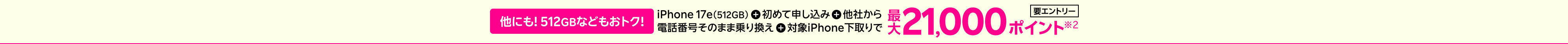 他にも! 512GBなどもおトク！iPhone 17e（512GB）＋初めて申し込み＋他社から電話番号そのまま乗り換え＋対象iPhone下取りで最大21,000ポイント※2要エントリー