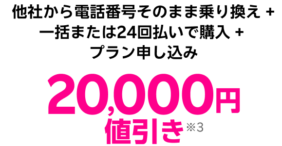 他社から電話番号そのまま乗り換え + 一括または24回払いで購入 + プラン申し込み 20,000円値引き※3