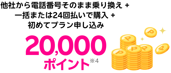 他社から電話番号そのまま乗り換え + 一括または24回払いで購入 + 初めてプラン申し込み 20,000ポイント※4