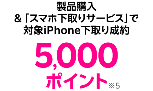 製品購入 &「スマホ下取りサービス」で対象iPhone下取り成約 5,000ポイント※4