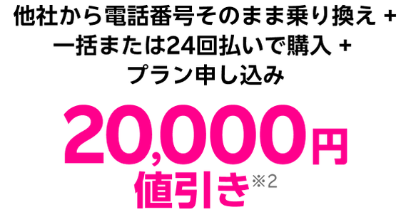 他社から電話番号そのまま乗り換え + 一括または24回払いで購入 + プラン申し込み 20,000円値引き※2