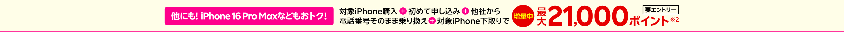 【要エントリー】他にも!iPhone 16 Pro Maxなどもおトク！対象iPhone購入+初めて申し込み+他社から電話番号そのまま乗り換え+対象iPhone下取りで最大21,000ポイント※2