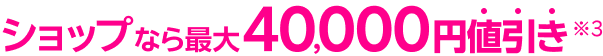 ショップなら最大40,000円値引き※3