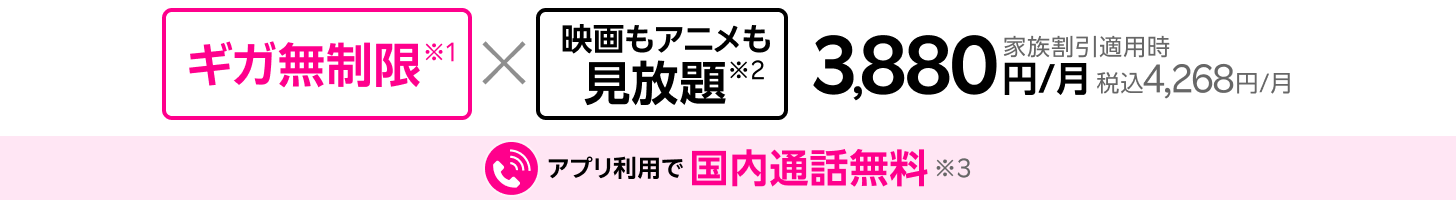 ギガ無制限×映画もアニメも見放題※1※2 家族割引適用時3,880円/月(税込4,268円/月)、アプリ利用で国内通話無料※3。