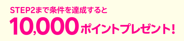 STEP2 まで条件を達成すると10,000ポイントプレゼント！