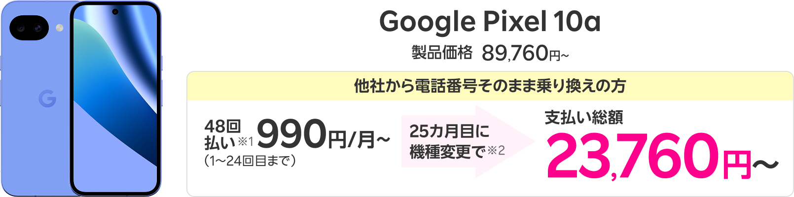 Google Pixel 10a 製品価格89,760円〜 他社から電話番号そのまま乗り換えの方 48回払い※1 990円/月〜（1～24回目まで） 25カ月目に機種変更で※2 支払い総額23,760円〜