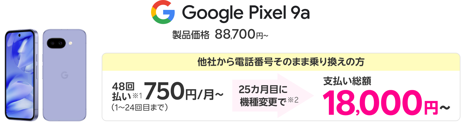 Google Pixel 9a 製品価格88,700円〜 他社から電話番号そのまま乗り換えの方 48回払い※1 750円/月〜（1～24回目まで） 25カ月目に機種変更で※2 支払い総額18,000円〜