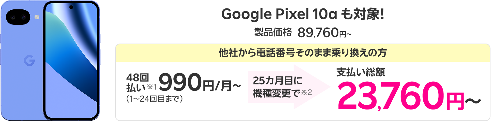 Google Pixel 10a も対象！ 製品価格 89,760円 他社から電話番号そのまま乗り換えの方 48回払い※1 990円/月〜（1～24回目まで） 25カ月目に機種変更で※2 支払い総額23,760円〜