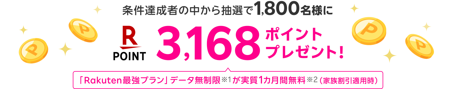 条件達成者の中から抽選で
1,800名様に 3,168ポイントプレゼント! 「Rakuten最強プラン」データ無制限※1が実質1カ月間無料※2(家族割引適用時)