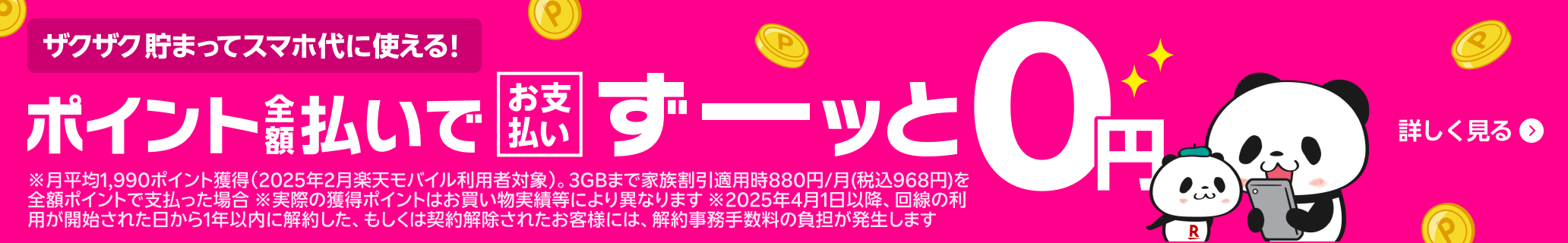 ザクザク貯まってスマホ代に使える! ポイント全額払いでお支払いずーッと0円 ※月平均1,990ポイント獲得（2025年2月楽天モバイル利用者対象）。3GBまで家族割引適用時880円/月(税込968円)を全額ポイントで支払った場合 ※実際の獲得ポイントはお買い物実績等により異なります ※2025年4月1日以降、回線の利用が開始された日から1年以内に解約した、もしくは契約解除されたお客様には、解約事務手数料の負担が発生します