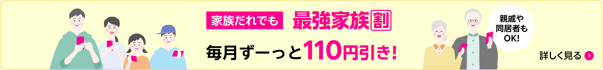 家族だれでも 最強家族割 毎月ずーっと110円引き！ 親戚や同居者もOK！ 詳しく見る