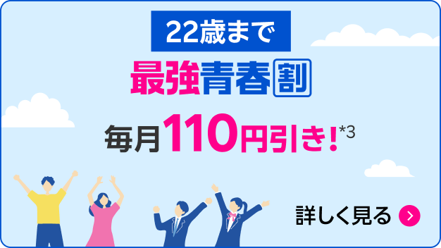 22歳まで 最強青春割 毎月110円引き！*3 詳しく見る