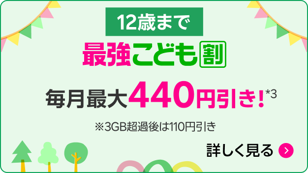 12歳まで 最強こども割 毎月最大440円引き！*3 ※3GB超過時の還元額は110円引き 詳しく見る