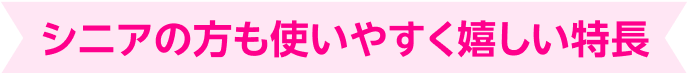 シニアの方も使いやすく嬉しい特長