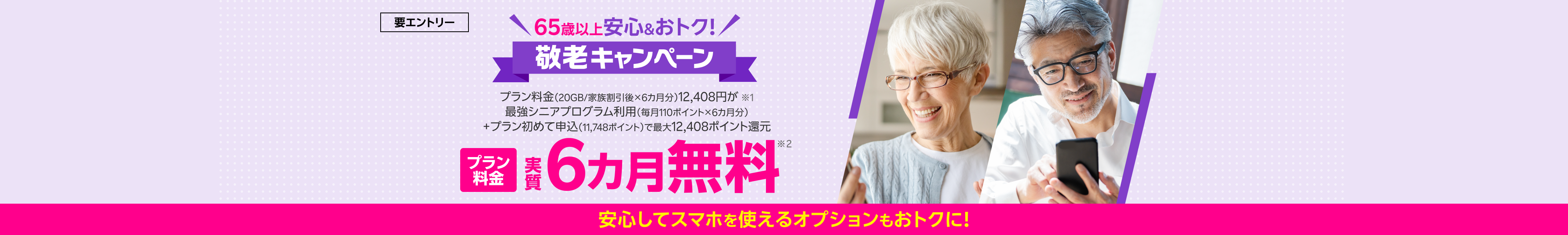 65歳以上 安心&おトク 敬老キャンペーン!要エントリー プラン料金(20GB/家族割引後×6カ月分)12,408円が※1最強シニアプログラム利用(毎月110ポイント×6カ月分)+プラン初めて申込(11,748ポイント)で最大12,408ポイント還元 プラン料金実質6カ月無料※2 安心してスマホを使えるオプションもおトク