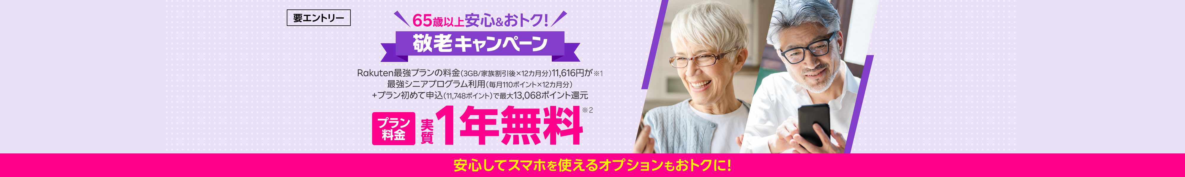 65歳以上 安心&おトク 敬老キャンペーン!要エントリー Rakuten最強プランの料金(3GB/家族割引後×12カ月分)11,616円が※1 最強シニアプログラム利用(毎月110ポイント×12カ月分)+プラン初めて申込(11,748ポイント)で最大13,068ポイント還元 プラン料金実質1年無料※2 安心してスマホを使えるオプションもおトク