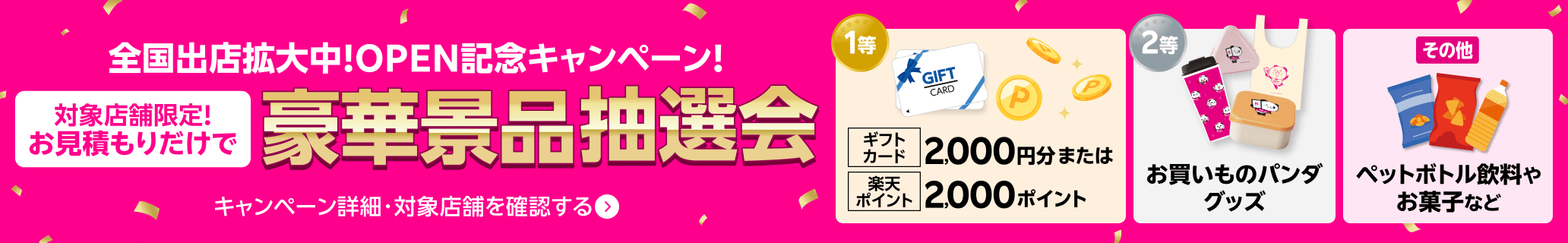 全国出店拡大中!OPEN記念キャンペーン! 対象店舗限定!お見積もりだけで豪華景品抽選会 キャンペーン詳細・対象店舗を確認する