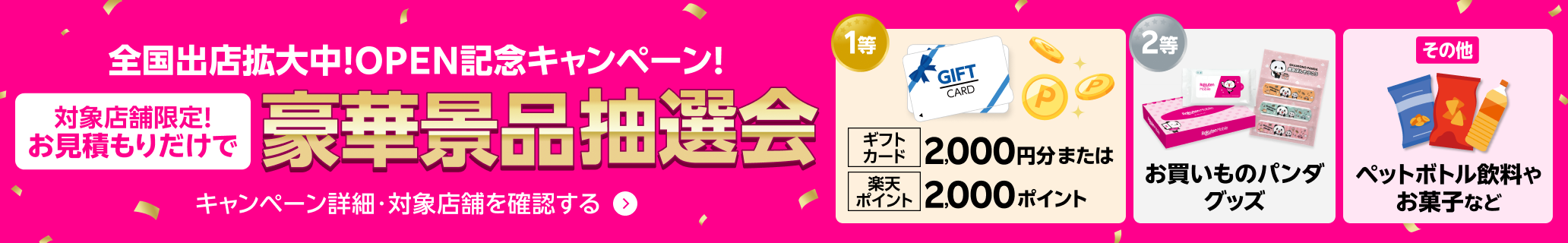 全国出店拡大中！OPEN記念キャンペーン！ 対象店舗限定！お見積もりだけで豪華景品抽選会 キャンペーン詳細・対象店舗を確認する