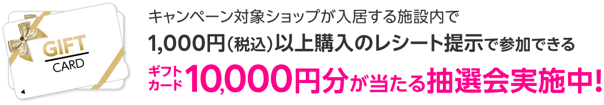 キャンペーン対象ショップが入居する施設内で1,000円（税込）以上購入のレシート提示で参加できるギフトカード10,000円分が当たる抽選会実施中！