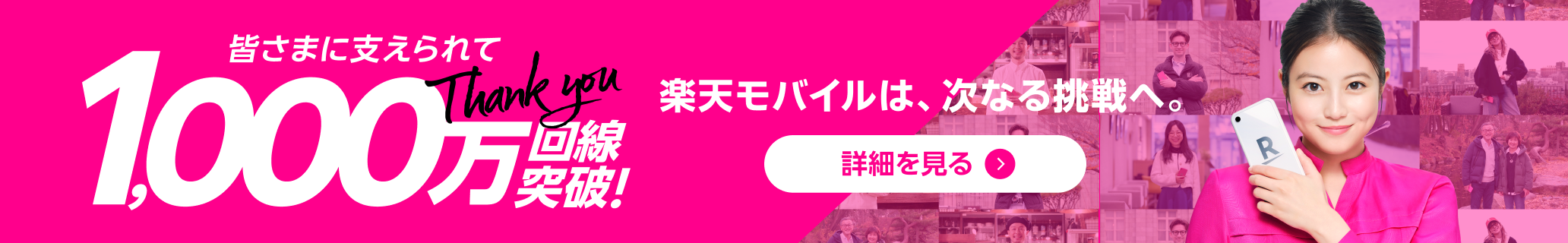 皆さまに支えられて1000万回線突破! 楽天モバイルは、次なる挑戦へ。 詳細を見る