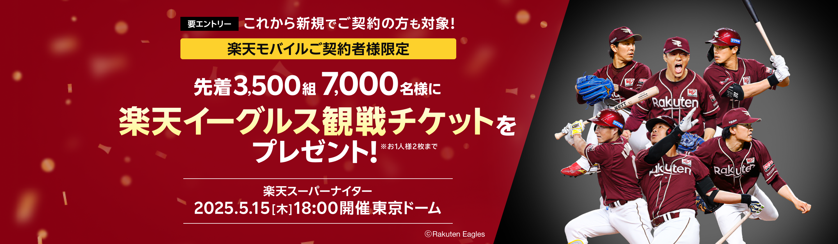 要エントリー これから新規でご契約の方も対象！ 楽天モバイルご契約者様限定　先着3,500組7,000名様に楽天イーグルス観戦チケットプレゼント！※お1人様2枚まで 楽天スーパーナイター2025.5.15[木]18:00開催 東京ドーム ©︎Rakuten Eagles