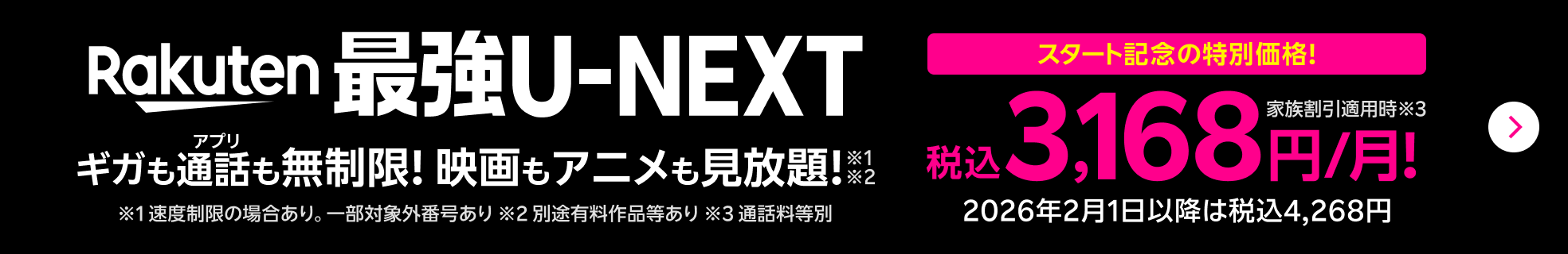 Rakuten最強U-NEXT ギガもアプリ通話も無制限！映画もアニメも見放題！※1速度制限の場合あり。一部対象外番号あり※2別途有料作品等あり スタート記念の特別価格！ 家族割引適用時 税込3,168円/月！ 2026年2月1日以降は税込4,268円 ※3通話料等別