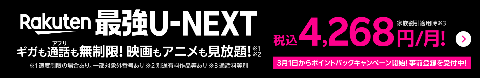 Rakuten最強U-NEXT ギガもアプリ通話も無制限！映画もアニメも見放題！※1速度制限の場合あり。一部対象外番号あり※2別途有料作品等あり 家族割引適用時 税込4,268円/月！※3通話料等別 3月1日からポイントバックキャンペーン開始！事前登録を受付中！