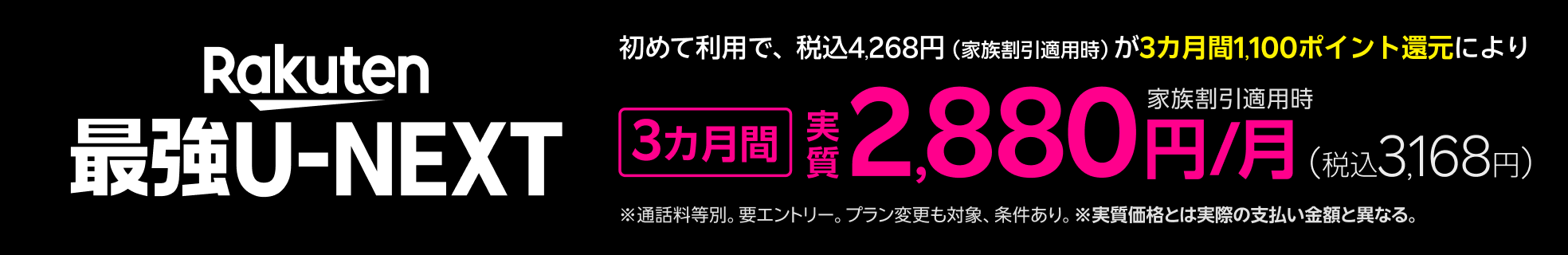 「Rakuten最強U-NEXT」エントリー＆初めて利用で家族割引適用時税込4,268円が3カ月間1,100ポイント還元により、3カ月間 実質2,880円/月（税込3,168円）！※ 通話料等別。要エントリー。プラン変更も対象、条件あり。※実質価格とは、実際の支払額と異なる。