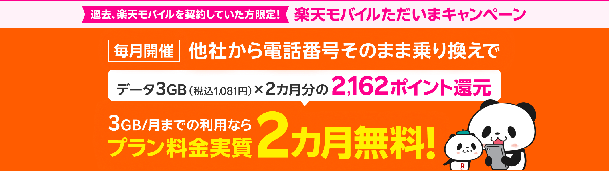 過去、楽天モバイルを契約していた方限定! 楽天モバイルただいまキャンペーン 毎月開催 他社から電話番号そのまま乗り換えで データ3GB(税込1,081円)×2カ月分の2,162ポイント還元 3GB/月までの利用ならプラン料金実質2カ月無料!