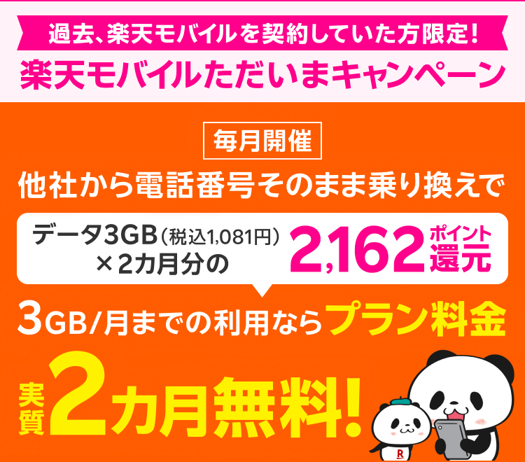 過去、楽天モバイルを契約していた方限定! 楽天モバイルただいまキャンペーン 毎月開催 他社から電話番号そのまま乗り換えで データ3GB(税込1,081円)×2カ月分の2,162ポイント還元 3GB/月までの利用ならプラン料金実質2カ月無料!