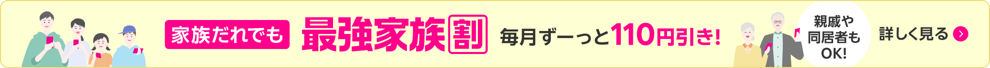 家族だれでも 最強家族割 毎月ずーっと110円引き！ 親戚や同居者もOK！ 詳しく見る
