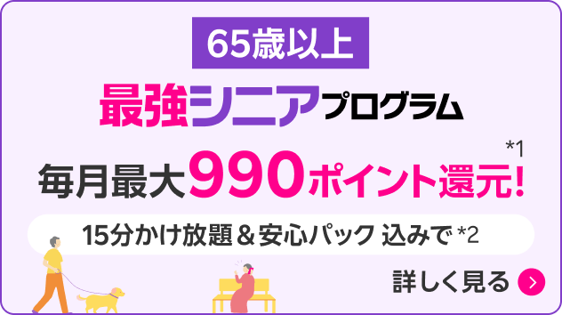65歳以上 最強シニアプログラム 毎月最大990ポイント還元！*1 15分かけ放題＆安心パック込みで*2 詳しく見る